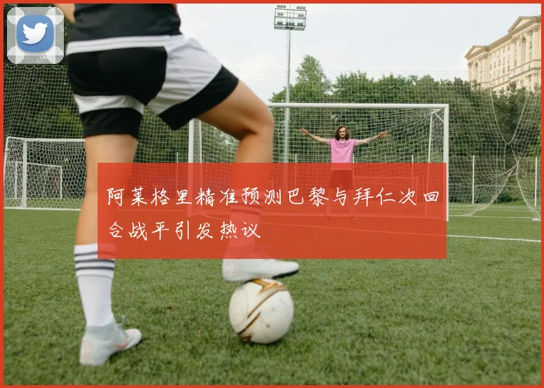 阿莱格里精准预测巴黎与拜仁次回合战平引发热议