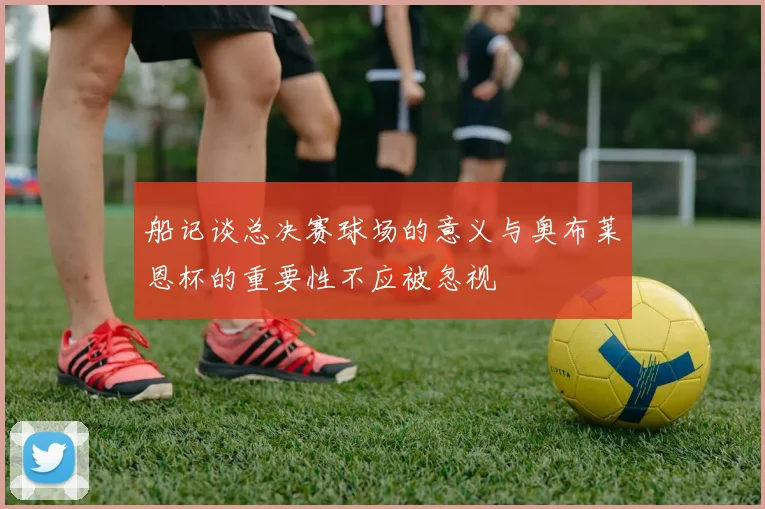 船记谈总决赛球场的意义与奥布莱恩杯的重要性不应被忽视