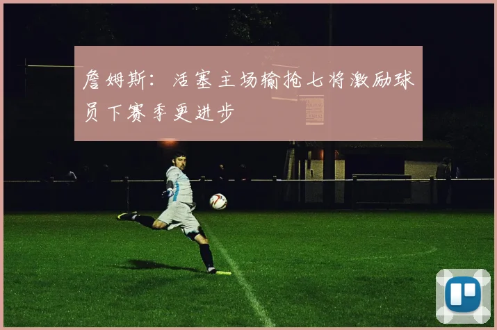 詹姆斯：活塞主场输抢七将激励球员下赛季更进步