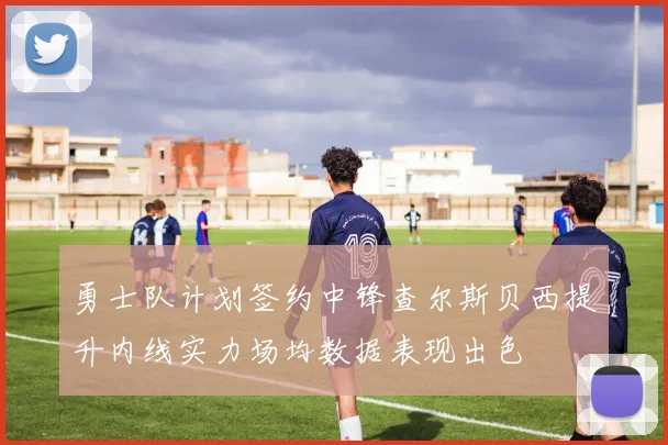 勇士队计划签约中锋查尔斯贝西提升内线实力场均数据表现出色