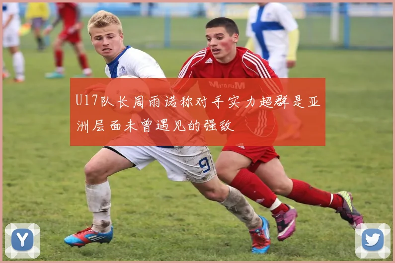 U17队长周雨诺称对手实力超群是亚洲层面未曾遇见的强敌