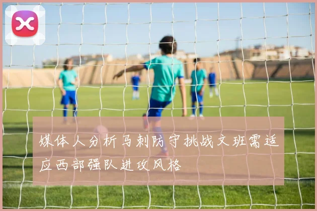媒体人分析马刺防守挑战文班需适应西部强队进攻风格