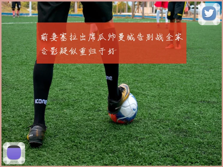 前妻塞拉出席瓜帅曼城告别战全家合影疑似重归于好