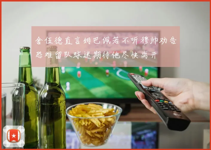 舍伍德直言姆巴佩若不听穆帅劝告恐难留队球迷期待他尽快离开
