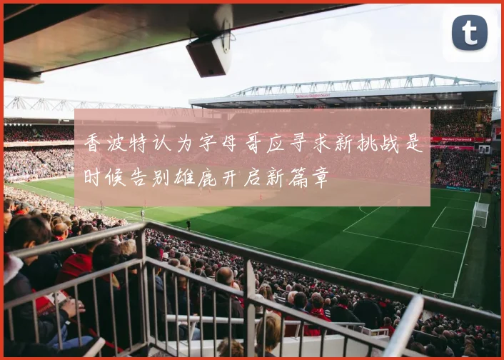 香波特认为字母哥应寻求新挑战是时候告别雄鹿开启新篇章