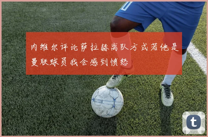 内维尔评论萨拉赫离队方式若他是曼联球员我会感到愤怒