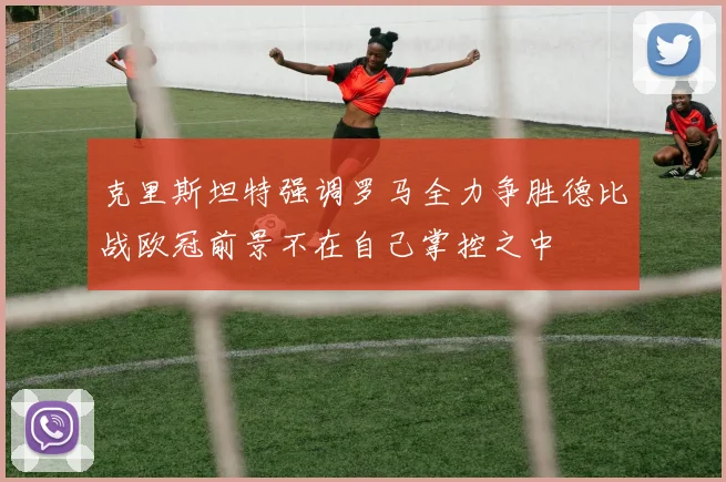 克里斯坦特强调罗马全力争胜德比战欧冠前景不在自己掌控之中