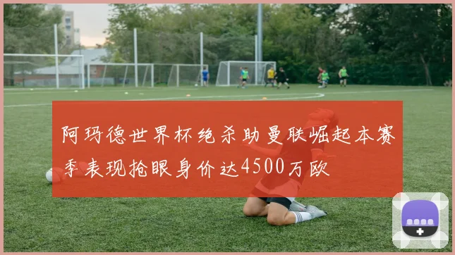 阿玛德世界杯绝杀助曼联崛起本赛季表现抢眼身价达4500万欧