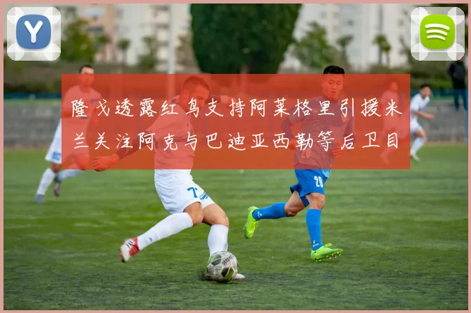隆戈透露红鸟支持阿莱格里引援米兰关注阿克与巴迪亚西勒等后卫目标