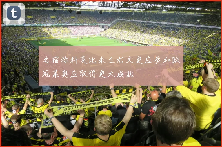 名宿称科莫比米兰尤文更应参加欧冠莱奥应取得更大成就