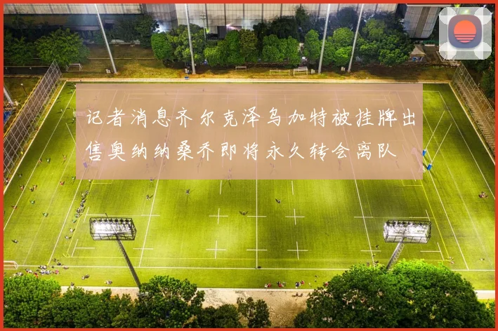 记者消息齐尔克泽乌加特被挂牌出售奥纳纳桑乔即将永久转会离队